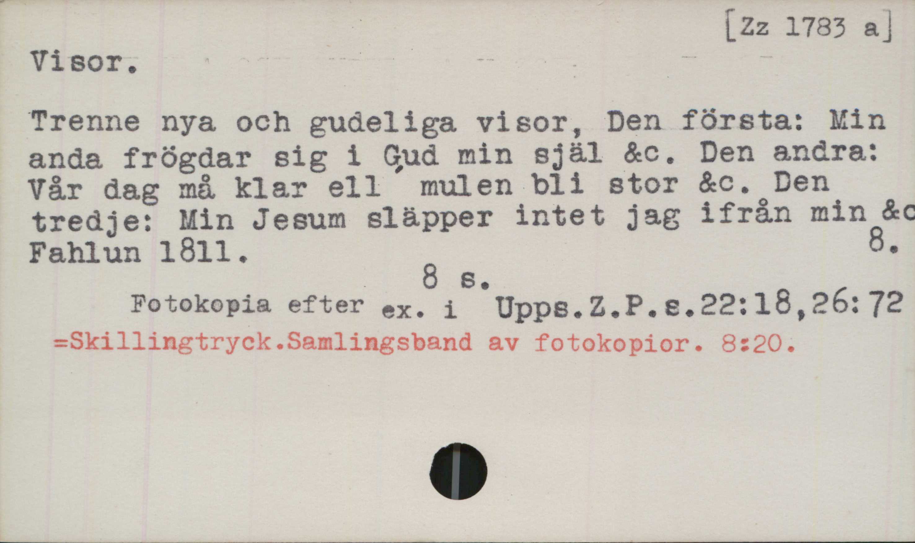 ﻿Visor ﻿Visor.

[Zz 1783 a]

Trenne nya och gudeliga visor, Den första: Min
anda frögdar sig i Gud min själ &c. Den andra:
Vår dag må klar ell mulen bli stor &c. Den
tredje: Min Jesum släpper intet jag ifrån min &c.
Fahlun 1811. 8.

8 s.

Fotokopia efter ex. i Upps. Z.P.s.22:18, 26:72

=Skillingtryck.Samlingsband av fotokopior. 8:20.